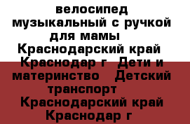 велосипед музыкальный с ручкой для мамы  - Краснодарский край, Краснодар г. Дети и материнство » Детский транспорт   . Краснодарский край,Краснодар г.